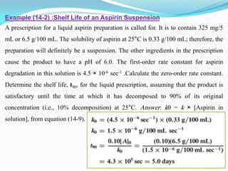 Example (14-2) :Shelf Life of an Aspirin Suspension
A prescription for a liquid aspirin preparation is called for. It is to contain 325 mg/5
mL or 6.5 g/100 mL. The solubility of aspirin at 25°C is 0.33 g/100 mL; therefore, the
preparation will definitely be a suspension. The other ingredients in the prescription
cause the product to have a pH of 6.0. The first-order rate constant for aspirin
degradation in this solution is 4.5 × 10-6 sec-1 .Calculate the zero-order rate constant.
Determine the shelf life, t90, for the liquid prescription, assuming that the product is
satisfactory until the time at which it has decomposed to 90% of its original
concentration (i.e., 10% decomposition) at 25°C. Answer: k0 = k × [Aspirin in
solution], from equation (14-9).
 
