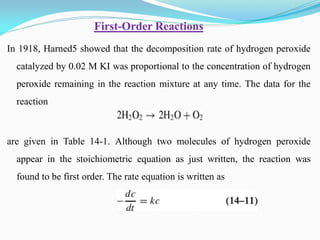 In 1918, Harned5 showed that the decomposition rate of hydrogen peroxide
catalyzed by 0.02 M KI was proportional to the concentration of hydrogen
peroxide remaining in the reaction mixture at any time. The data for the
reaction
are given in Table 14-1. Although two molecules of hydrogen peroxide
appear in the stoichiometric equation as just written, the reaction was
found to be first order. The rate equation is written as
Order Reactions
-
First
 