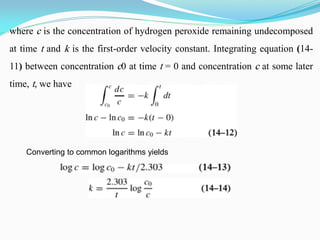 where c is the concentration of hydrogen peroxide remaining undecomposed
at time t and k is the first-order velocity constant. Integrating equation (14-
11) between concentration c0 at time t = 0 and concentration c at some later
time, t, we have
Converting to common logarithms yields
 