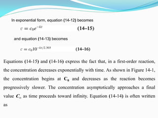 In exponential form, equation (14-12) becomes
and equation (14-13) becomes
Equations (14-15) and (14-16) express the fact that, in a first-order reaction,
the concentration decreases exponentially with time. As shown in Figure 14-1,
the concentration begins at C0 and decreases as the reaction becomes
progressively slower. The concentration asymptotically approaches a final
value C∞ as time proceeds toward infinity. Equation (14-14) is often written
as
 