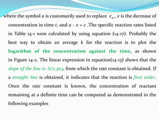 where the symbol a is customarily used to replace c0 , x is the decrease of
concentration in time t, and a - x = c .The specific reaction rates listed
in Table 14-1 were calculated by using equation (14-17). Probably the
best way to obtain an average k for the reaction is to plot the
logarithm of the concentration against the time, as shown
in Figure 14-2. The linear expression in equation(14-13) shows that the
slope of the line is -k/2.303, from which the rate constant is obtained. If
a straight line is obtained, it indicates that the reaction is first order.
Once the rate constant is known, the concentration of reactant
remaining at a definite time can be computed as demonstrated in the
following examples
 