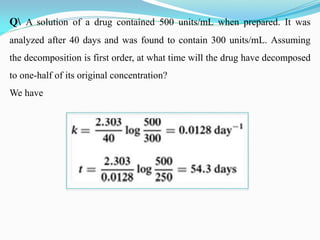 Q A solution of a drug contained 500 units/mL when prepared. It was
analyzed after 40 days and was found to contain 300 units/mL. Assuming
the decomposition is first order, at what time will the drug have decomposed
to one-half of its original concentration?
We have
 