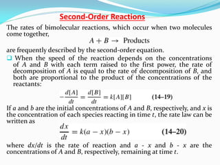 Order Reactions
-
Second
The rates of bimolecular reactions, which occur when two molecules
come together,
are frequently described by the second-order equation.
 When the speed of the reaction depends on the concentrations
of A and B with each term raised to the first power, the rate of
decomposition of A is equal to the rate of decomposition of B, and
both are proportional to the product of the concentrations of the
reactants:
If a and b are the initial concentrations of A and B, respectively, and x is
the concentration of each species reacting in time t, the rate law can be
written as
where dx/dt is the rate of reaction and a - x and b - x are the
concentrations of A and B, respectively, remaining at time t.
 