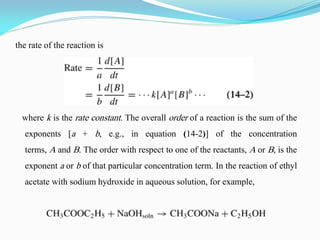the rate of the reaction is
where k is the rate constant. The overall order of a reaction is the sum of the
exponents [a + b, e.g., in equation (14-2)] of the concentration
terms, A and B. The order with respect to one of the reactants, A or B, is the
exponent a or b of that particular concentration term. In the reaction of ethyl
acetate with sodium hydroxide in aqueous solution, for example,
 