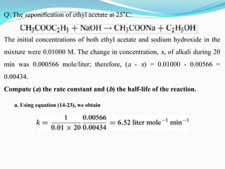 Q The saponification of ethyl acetate at 25°C:
The initial concentrations of both ethyl acetate and sodium hydroxide in the
mixture were 0.01000 M. The change in concentration, x, of alkali during 20
min was 0.000566 mole/liter; therefore, (a - x) = 0.01000 - 0.00566 =
0.00434.
Compute (a) the rate constant and (b) the half-life of the reaction.
a. Using equation (14-23), we obtain
 