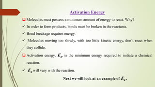 Activation Energy
 Molecules must possess a minimum amount of energy to react. Why?
 In order to form products, bonds must be broken in the reactants.
 Bond breakage requires energy.
 Molecules moving too slowly, with too little kinetic energy, don’t react when
they collide.
 Activation energy, Ea, is the minimum energy required to initiate a chemical
reaction.
 Ea will vary with the reaction.
Next we will look at an example of Ea .
 