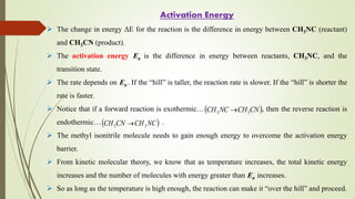 Activation Energy
 The change in energy ΔE for the reaction is the difference in energy between CH3NC (reactant)
and CH3CN (product).
 The activation energy Ea is the difference in energy between reactants, CH3NC, and the
transition state.
 The rate depends on Ea . If the “hill” is taller, the reaction rate is slower. If the “hill” is shorter the
rate is faster.
 Notice that if a forward reaction is exothermic… , then the reverse reaction is
endothermic… .
 The methyl isonitrile molecule needs to gain enough energy to overcome the activation energy
barrier.
 From kinetic molecular theory, we know that as temperature increases, the total kinetic energy
increases and the number of molecules with energy greater than Ea increases.
 So as long as the temperature is high enough, the reaction can make it “over the hill” and proceed.
 
CN
CH
NC
CH 3
3 
 
NC
CH
CN
CH 3
3 
 