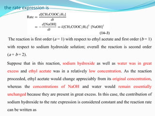 the rate expression is
The reaction is first order (a = 1) with respect to ethyl acetate and first order (b = 1)
with respect to sodium hydroxide solution; overall the reaction is second order
(a + b = 2).
Suppose that in this reaction, sodium hydroxide as well as water was in great
excess and ethyl acetate was in a relatively low concentration. As the reaction
proceeded, ethyl acetate would change appreciably from its original concentration,
whereas the concentrations of NaOH and water would remain essentially
unchanged because they are present in great excess. In this case, the contribution of
sodium hydroxide to the rate expression is considered constant and the reaction rate
can be written as
 