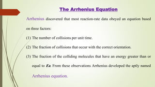The Arrhenius Equation
Arrhenius discovered that most reaction-rate data obeyed an equation based
on three factors:
(1) The number of collisions per unit time.
(2) The fraction of collisions that occur with the correct orientation.
(3) The fraction of the colliding molecules that have an energy greater than or
equal to Ea. From these observations Arrhenius developed the aptly named
Arrhenius equation.
 