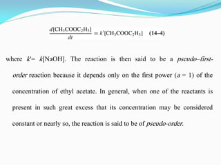 where k′= k[NaOH]. The reaction is then said to be a pseudo–first-
order reaction because it depends only on the first power (a = 1) of the
concentration of ethyl acetate. In general, when one of the reactants is
present in such great excess that its concentration may be considered
constant or nearly so, the reaction is said to be of pseudo-order.
 