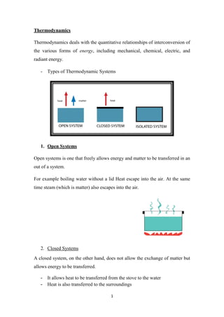 1
Thermodynamics
Thermodynamics deals with the quantitative relationships of interconversion of
the various forms of energy, including mechanical, chemical, electric, and
radiant energy.
- Types of Thermodynamic Systems
1. Open Systems
Open systems is one that freely allows energy and matter to be transferred in an
out of a system.
For example boiling water without a lid Heat escape into the air. At the same
time steam (which is matter) also escapes into the air.
2. Closed Systems
A closed system, on the other hand, does not allow the exchange of matter but
allows energy to be transferred.
- It allows heat to be transferred from the stove to the water
- Heat is also transferred to the surroundings
 