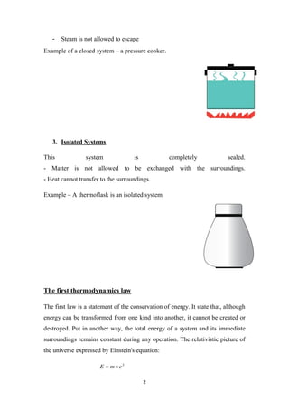 2
- Steam is not allowed to escape
Example of a closed system – a pressure cooker.
3. Isolated Systems
This system is completely sealed.
- Matter is not allowed to be exchanged with the surroundings.
- Heat cannot transfer to the surroundings.
Example – A thermoflask is an isolated system
The first thermodynamics law
The first law is a statement of the conservation of energy. It state that, although
energy can be transformed from one kind into another, it cannot be created or
destroyed. Put in another way, the total energy of a system and its immediate
surroundings remains constant during any operation. The relativistic picture of
the universe expressed by Einstein's equation:
2
c
m
E 

 