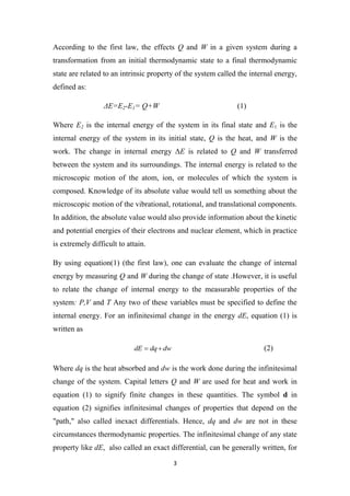 3
According to the first law, the effects Q and W in a given system during a
transformation from an initial thermodynamic state to a final thermodynamic
state are related to an intrinsic property of the system called the internal energy,
defined as:
ΔE=E2-E1= Q+W (1)
Where E2 is the internal energy of the system in its final state and E1 is the
internal energy of the system in its initial state, Q is the heat, and W is the
work. The change in internal energy ΔE is related to Q and W transferred
between the system and its surroundings. The internal energy is related to the
microscopic motion of the atom, ion, or molecules of which the system is
composed. Knowledge of its absolute value would tell us something about the
microscopic motion of the vibrational, rotational, and translational components.
In addition, the absolute value would also provide information about the kinetic
and potential energies of their electrons and nuclear element, which in practice
is extremely difficult to attain.
By using equation(1) (the first law), one can evaluate the change of internal
energy by measuring Q and W during the change of state .However, it is useful
to relate the change of internal energy to the measurable properties of the
system: P,V and T Any two of these variables must be specified to define the
internal energy. For an infinitesimal change in the energy dE, equation (1) is
written as
dw
dq
dE 
 (2)
Where dq is the heat absorbed and dw is the work done during the infinitesimal
change of the system. Capital letters Q and W are used for heat and work in
equation (1) to signify finite changes in these quantities. The symbol d in
equation (2) signifies infinitesimal changes of properties that depend on the
"path," also called inexact differentials. Hence, dq and dw are not in these
circumstances thermodynamic properties. The infinitesimal change of any state
property like dE, also called an exact differential, can be generally written, for
 