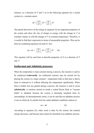 4
instance, as a function of T and V as in the following equation for a closed
system (i.e., constant mass):
dV
V
E
dT
T
E
dE
T
V

















 (3)
The partial derivatives of the energy in equation (3) are important properties of
the system and show the rate of change in energy with the change in T at
constant volume or with the change of V at constant temperature. Therefore, it
is useful to find their expression in terms of measurable properties. This can be
done by combining equations (2) and (3) into

 dw
dq dV
V
E
dT
T
E
T
V

















(4)
This equation will be used later to describe properties of E as a function of T
and V.
Isothermal and Adiabatic processes
When the temperature is kept constant during a process, the reaction is said to
be conducted isothermally. An isothermal reaction may be carried out by
placing the system in a large constant – temperature bath so that heat is drawn
from or returned to it without affecting the temperature significantly. When
heat is neither lost nor gained during a process, the reaction is said to occur
adiabatically. A reaction carried on inside a sealed Dewar flask or "vacuum
bottle" is adiabatic because the system is thermally insulated from its
surroundings. In thermodynamic terms, it can be said that an adiabatic process
is one in which dq=0, and the first law under adiabatic conditions reduces to
dE
dw  (5)
According to equation (5), when work is done by the system, the internal
energy decreases, and because heat cannot be absorbed in an adiabatic process,
 