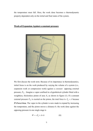 5
the temperature must fall. Here, the work done becomes a thermodynamic
property dependent only on the initial and final states of the system.
Work of Expansion Against a constant pressure
We first discuss the work term. Because of its importance in thermodynamics,
initial focus is on the work produced by varying the volume of a system (i.e.,
expansion work or compression work) against a constant opposing external
pressure, Pex . Imagine a vapor confined in a hypothetical cylinder fitted with a
weightless, frictionless piston of area A, as shown in figure (1). If a constant
external pressure Pex is exerted on the piston, the total force is A
Pex  because
P=Force/Area. The vapor in the cylinder is now made to expand by increasing
the temperature, and the piston moves a distance h. the work done against the
opposing pressure in one single stage is
h
A
P
W ex 


 (6)
 