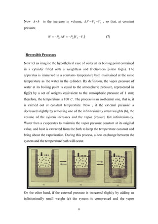 6
Now h
A is the increase in volume, 1
2 V
V
V 

 , so that, at constant
pressure,
 
1
2 V
V
P
V
P
W ex
ex 




 (7)
Reversible Processes
Now let us imagine the hypothetical case of water at its boiling point contained
in a cylinder fitted with a weightless and frictionless piston fiq(a). The
apparatus is immersed in a constant- temperature bath maintained at the same
temperature as the water in the cylinder. By definition, the vapor pressure of
water at its boiling point is equal to the atmospheric pressure, represented in
fig(2) by a set of weights equivalent to the atmospheric pressure of 1 atm;
therefore, the temperature is 100 C

. The process is an isothermal one, that is, it
is carried out at constant temperature. Now , if the external pressure is
decreased slightly by removing one of the infinitesimally small weights (b), the
volume of the system increases and the vapor pressure fall infinitesimally.
Water then a evaporates to maintain the vapor pressure constant at its original
value, and heat is extracted from the bath to keep the temperature constant and
bring about the vaporization. During this process, a heat exchange between the
system and the temperature bath will occur.
On the other hand, if the external pressure is increased slightly by adding an
infinitesimally small weight (c) the system is compressed and the vapor
 