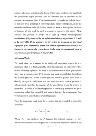 7
pressure also rises infinitesimally. Some of the water condenses to reestablish
the equilibrium vapor pressure, and the liberated heat is absorbed by the
constant –temperature bath. If the process could be conducted infinity slowly
so that no work is expended in supplying kinetic energy to the piston, and if the
piston is considered to be frictionless so that no work is done against the force
of friction, all the work is used to expand or compress the vapor. Then,
because this process is always in a state of virtual thermodynamic
equilibrium, being reversed by an infinitesimal change of pressure, it is said
to be reversible. If the pressure on the system is increased or decreased
rapidly or if the temperature of the bath cannot adjust instantaneously to the
change in the system, the system is not in the same thermodynamic state at
each moment, and the process is irreversible.
Maximum Work
The work done by a system in an isothermal expansion process is at a
maximum when it is done reversibly. This statement can be shown to be true
by the following argument. No work is accomplished if an ideal gas expands
freely into a vacuum, where P=0, because any work accomplished depends on
the external pressure. As the external pressure becomes greater. More work is
done by the system, and it rises to a maximum when the external pressure is
infinitesimally less than the pressure of the gas, that is, when the process is
reversible. Of course, if the external pressure is continually increased, the gas is
compressed rather than expanded, and work is done on the system rather than
by the system in an isothermal reversible process.
Then the maximum work done for a system that is expanded in reversible
fashion is
 



2
1
2
1
V
V
PdV
dw
W (8)
Where Pex was replaced by P because the external pressure is only
infinitesimally smaller than the pressure of the system. In similar fashion, it can
 