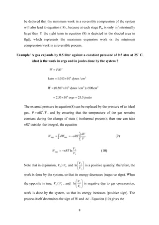 8
be deduced that the minimum work in a reversible compression of the system
will also lead to equation ( 8) , because at each stage Pex is only infinitesimally
large than P. the right term in equation (8) is depicted in the shaded area in
fig(), which represents the maximum expansion work or the minimum
compression work in a reversible process.
Example/ A gas expands by 0.5 liter against a constant pressure of 0.5 atm at 25

C.
what is the work in ergs and in joules done by the system ?
V
P
W 

2
6
/
10
013
.
1
1 cm
dynes
atm 

2
2
6
500
)
/
10
507
.
0
( cm
cm
dynes
W 


joules
ergs 3
.
25
10
53
.
2 6



The external pressure in equation(8) can be replaced by the pressure of an ideal
gas, V
nRT
P /
 , and by ensuring that the temperature of the gas remains
constant during the change of state ( isothermal process); then one can take
nRT outside the integral, the equation

 


2
1
max
max
V
V
V
dV
nRT
dW
W (9)
1
2
max ln
V
V
nRT
W 
 (10)
Note that in expansion, 1
2 V
V  , and 







1
2
ln
V
V
is a positive quantity; therefore, the
work is done by the system, so that its energy decreases (negative sign). When
the opposite is true, 1
2 V
V  , and 







1
2
ln
V
V
is negative due to gas compression,
work is done by the system, so that its energy increases (positive sign). The
process itself determines the sign of W and E
 . Equation (10) gives the
 