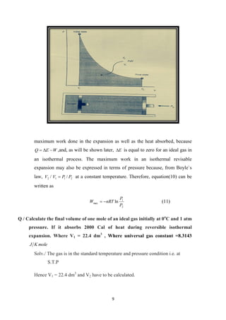 9
maximum work done in the expansion as well as the heat absorbed, because
W
E
Q 

 ,and, as will be shown later, E
 is equal to zero for an ideal gas in
an isothermal process. The maximum work in an isothermal revisable
expansion may also be expressed in terms of pressure because, from Boyle`s
law, 2
1
1
2 /
/ P
P
V
V  at a constant temperature. Therefore, equation(10) can be
written as
2
1
max ln
P
P
nRT
W 
 (11)
Q / Calculate the final volume of one mole of an ideal gas initially at 0o
C and 1 atm
pressure. If it absorbs 2000 Cal of heat during reversible isothermal
expansion. Where V1 = 22.4 dm3
, Where universal gas constant =8.3143
mole
K
J
Solv./ The gas is in the standard temperature and pressure condition i.e. at
S.T.P
Hence V1 = 22.4 dm3
and V2 have to be calculated.
 