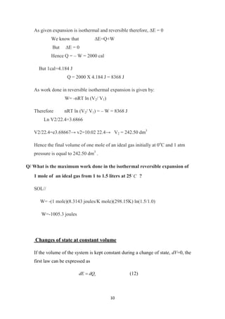 10
As given expansion is isothermal and reversible therefore, ∆E = 0
We know that ∆E=Q+W
But ∆E = 0
Hence Q = – W = 2000 cal
But 1cal=4.184 J
Q = 2000 X 4.184 J = 8368 J
As work done in reversible isothermal expansion is given by:
W= -nRT ln (V2/ V1)
Therefore nRT ln (V2/ V1) = – W = 8368 J
Ln V2/22.4=3.6866
V2/22.4=e3.68667→ v2=10.02 22.4→ V2 = 242.50 dm3
Hence the final volume of one mole of an ideal gas initially at 0o
C and 1 atm
pressure is equal to 242.50 dm3
.
Q/ What is the maximum work done in the isothermal reversible expansion of
1 mole of an ideal gas from 1 to 1.5 liters at 25 C

?
SOL//
W= -(1 mole)(8.3143 joules/K mole)(298.15K) ln(1.5/1.0)
W=-1005.3 joules
Changes of state at constant volume
If the volume of the system is kept constant during a change of state, dV=0, the
first law can be expressed as
v
dQ
dE  (12)
 