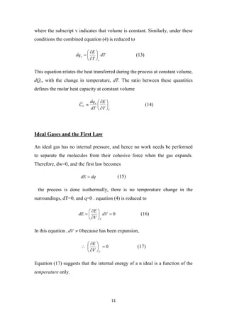 11
where the subscript v indicates that volume is constant. Similarly, under these
conditions the combined equation (4) is reduced to
dT
T
E
dq
v
v 







 (13)
This equation relates the heat transferred during the process at constant volume,
dQv, with the change in temperature, dT. The ratio between these quantities
defines the molar heat capacity at constant volume
V
v
V
T
E
dT
dq
C 







 (14)
Ideal Gases and the First Law
An ideal gas has no internal pressure, and hence no work needs be performed
to separate the molecules from their cohesive force when the gas expands.
Therefore, dw=0, and the first law becomes
dq
dE  (15)
the process is done isothermally, there is no temperature change in the
surroundings, dT=0, and q=0 . equation (4) is reduced to
0









 dV
V
E
dE
V
(16)
In this equation , 0

dV because has been expansion,
0










V
V
E
(17)
Equation (17) suggests that the internal energy of a n ideal is a function of the
temperature only.
 