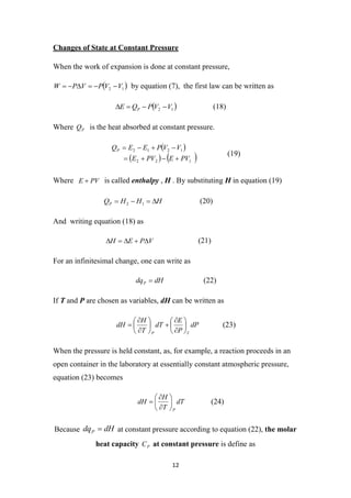 12
Changes of State at Constant Pressure
When the work of expansion is done at constant pressure,
 
1
2 V
V
P
V
P
W 




 by equation (7), the first law can be written as
 
1
2 V
V
P
Q
E P 


 (18)
Where P
Q is the heat absorbed at constant pressure.
 
   
1
2
2
1
2
1
2
PV
E
PV
E
V
V
P
E
E
QP








(19)
Where PV
E  is called enthalpy , H . By substituting H in equation (19)
H
H
H
QP 


 1
2 (20)
And writing equation (18) as
V
P
E
H 



 (21)
For an infinitesimal change, one can write as
dH
dqP  (22)
If T and P are chosen as variables, dH can be written as
dP
P
E
dT
T
H
dH
T
P

















 (23)
When the pressure is held constant, as, for example, a reaction proceeds in an
open container in the laboratory at essentially constant atmospheric pressure,
equation (23) becomes
dT
T
H
dH
P








 (24)
Because dH
dqP  at constant pressure according to equation (22), the molar
heat capacity P
C at constant pressure is define as
 