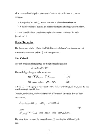 14
Most chemical and physical processes of interest are carried out at constant
pressure.
- A negative H
 and P
Q means that heat is released (exothermic).
- A positive value of H
 and P
Q means that heat is absorbed (endothermic).
It is also possible that a reaction takes place in a closed container; in such
 
V
Q
E
e
i 

.
. .
Heat of Formation
The formation enthalpy of reaction 

f
H
 is the enthalpy of reaction carried out
at formation condition of  
C

25 and 1atm pressure.
Unit: Cal/mole
One can, for instance, choose the reaction of formation of carbon dioxide from
its elements,
       
  )
1
,
,
(
)
1
,
,
(
)
1
,
,
(
052
,
94
;
2
2
25
25
2
2
atm
g
O
H
atm
s
C
H
atm
g
CO
H
H
Here
cal
H
CO
O
C
C
f
C
f
g
g
S













(29)
The subscripts represent the physical states,(s) standing for solid and (g) for
gas.
For any reaction represented by the chemical equation
dD
cC
bB
aA 


The enthalpy change can be written as
 


 ts
reac
oducts H
H
H tan
Pr (27)
B
A
D
C H
b
H
a
H
d
H
c
H 



 (28)
Where 
H enthalpy per mole (called the molar enthalpy), and a,b,c and d are
stoichiometric coefficients.
 
