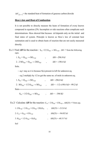 15
 


C
f
H 25
 = the standard heat of formation of gaseous carbon dioxide
Hess`s law and Heat of Combustion
It is not possible to directly measure the heats of formation of every known
compound in equation (29). Incomplete or side reactions often complicate such
determinations. Hess showed that because H
 depends only on the initial and
final states of system. Principle is known as Hess`s law of constant heat
summation and is used to obtain heats of reaction that are not easily measured
directly.
Ex.1/ Find ∆H for the reaction : S(s) +3/2 O2(g) → SO3 (g) , ∆H= ? from the following
eqns.
.
1 S(s) + O2(g) → SO2 (g) , ∆H= -296.8 kJ
2
.
2 SO2(g) + O2(g) → 2SO3(g) , ∆H = -198.4 kJ
Soln.
- eq.1 stay as it is because S(s) present in left for unknown eq.
- eq.2 multiply by 1/2 to get the same no. of mole in unknown eq.
1. S(s) + O2(g) → SO2 (g) , ∆H= -296.8 kJ
.
2 SO2(g) + 1/2 O2(g) → SO3(g) , ∆H = - 1/2 x198.4 kJ= -99.2 kJ
Sum ---------------------------------
-------------------------------------------------
S(s) + 3/2 O2(g) → SO3(g) , ∆H = - 396 KJ
Ex.2/ Calculate ∆H for the reaction :C(s) + 2 H2(g) = CH4 (g) , ∆H(25) =? from eqs.
1. CH4 (g) + 2 O2 (g) = CO2(g) +2H2O(l) , ∆H(25) = -212.8 kJ
2. C(s) + O2(g) = CO2 (g) , ∆H(25) = - 94.052 kJ
3. H2(g) + 1/2 O2(g) = H2O(g) , ∆H(25) = -68.317 kJ
Sol/
 