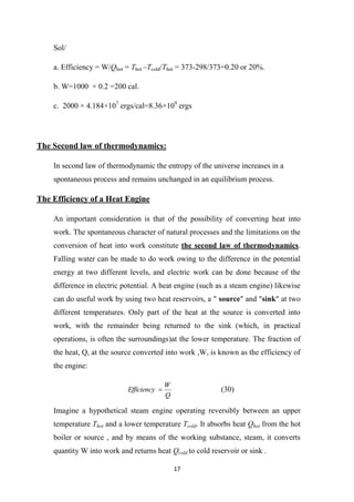 17
Sol/
.
a. Efficiency = W/Qhot = Thot –Tcold/Thot = 373-298/373=0.20 or 20%
.
b. W=1000 × 0.2 =200 cal
c. 2000 × 4.184×107
ergs/cal=8.36×109
ergs
The Second law of thermodynamics:
In second law of thermodynamic the entropy of the universe increases in a
spontaneous process and remains unchanged in an equilibrium process.
The Efficiency of a Heat Engine
An important consideration is that of the possibility of converting heat into
work. The spontaneous character of natural processes and the limitations on the
conversion of heat into work constitute the second law of thermodynamics.
Falling water can be made to do work owing to the difference in the potential
energy at two different levels, and electric work can be done because of the
difference in electric potential. A heat engine (such as a steam engine) likewise
can do useful work by using two heat reservoirs, a " source" and "sink" at two
different temperatures. Only part of the heat at the source is converted into
work, with the remainder being returned to the sink (which, in practical
operations, is often the surroundings)at the lower temperature. The fraction of
the heat, Q, at the source converted into work ,W, is known as the efficiency of
the engine:
Q
W
Efficiency  (30)
Imagine a hypothetical steam engine operating reversibly between an upper
temperature Thot and a lower temperature Tcold. It absorbs heat Qhot from the hot
boiler or source , and by means of the working substance, steam, it converts
quantity W into work and returns heat Qcold to cold reservoir or sink .
 
