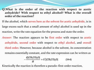 QWhat is the order of the reaction with respect to acetic
anhydride? With respect to ethyl alcohol? What is the overall
order of the reaction?
If the alcohol, which serves here as the solvent for acetic anhydride, is in
large excess such that a small amount of ethyl alcohol is used up in the
reaction, write the rate equation for the process and state the order.
Answer: The reaction appears to be first order with respect to acetic
anhydride, second order with respect to ethyl alcohol, and overall
third order. However, because alcohol is the solvent, its concentration
remains essentially constant, and the rate expression can be written as
Kinetically the reaction is therefore a pseudo–first-order reaction,
 