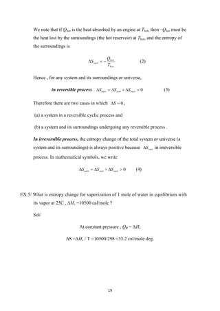 19
We note that if Qhot is the heat absorbed by an engine at Thot, then –Qhot must be
the heat lost by the surroundings (the hot reservoir) at Thot, and the entropy of
the surroundings is
hot
hot
surr
T
Q
S .


 (2)
Hence , for any system and its surroundings or universe,
in reversible process 0





 surr
syst
univ S
S
S (3)
Therefore there are two cases in which 0

S ,
(a) a system in a reversible cyclic process and
(b) a system and its surroundings undergoing any reversible process .
In irreversible process, the entropy change of the total system or universe (a
system and its surroundings) is always positive because syst
S
 in irreversible
process. In mathematical symbols, we write
0





 surr
syst
univ S
S
S (4)
EX.5/ What is entropy change for vaporization of 1 mole of water in equilibrium with
its vapor at 25C , ∆Hv =10500 cal/mole ?
Sol/
At constant pressure , QP = ∆Hv
∆S =∆Hv / T =10500/298 =35.2 cal/mole.deg.
 