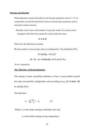 20
Entropy and disorder
Thermodynamic systems describe by macroscopic properties such as T , P ,or
composition can also be described in terms of microscopic quantities such as
molecular random motions.
Disorder can be seen as the number of ways the inside of a system can be
arranged so that from the outside the system looks the same.
S= k ln O
Where k is the Boltzmann constant.
O is the number of microscopic states or configuration. The probability P for
P= (O1/O2) = (V1/V2)N
∆S = S2 – S1 =k ln(O1/O2) =k NA ln (V1/V2) ,
N=no. of particles.
The Third law of thermodynamics
The entropy of pure crystalline substance is Zero. A pure perfect crystal
has only one possible configuration and according to eq. [S =k ln(1) =0]
its entropy Zero.
The third law.
0
.
S
T
dq
S
i
i
rev
T 
  (1)
Where, S0 is the molar entropy at absolute zero and ,
ST is the molar entropy at any temperature.
 
