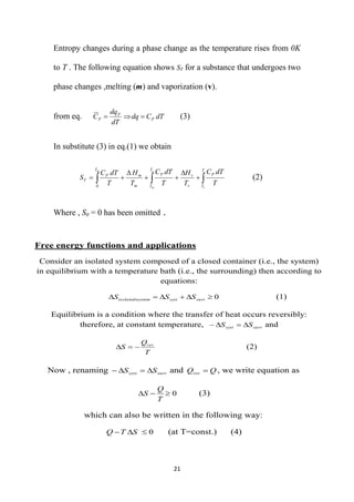 21
Free energy functions and applications
Consider an isolated system composed of a closed container (i.e., the system)
in equilibrium with a temperature bath (i.e., the surrounding) then according to
equations:
0





 surr
syst
system
isolateds S
S
S (1)
Equilibrium is a condition where the transfer of heat occurs reversibly:
therefore, at constant temperature, surr
syst S
S 


 and
T
Q
S rev


 (2)
Now , renaming surr
syst S
S 


 and Q
Qrev  , we write equation as
0



T
Q
S (3)
which can also be written in the following way:
0


 S
T
Q (at T=const.) (4)
Entropy changes during a phase change as the temperature rises from 0K
to T . The following equation shows ST for a substance that undergoes two
phase changes ,melting (m) and vaporization (v).
from eq. dT
C
dq
dT
dq
C P
P
P 

 (3)
In substitute (3) in eq.(1) we obtain


 






T
T
P
v
v
T
T
P
m
m
T
P
T
v
v
m
m
T
dT
C
T
H
T
dT
C
T
H
T
dT
C
S
0
(2)
Where , S0 = 0 has been omitted .
 
