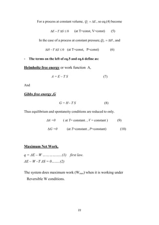 22
For a process at constant volume, E
Qv 
 , so eq.(4) become
0



 S
T
E (at T=const, V=const) (5)
In the case of a process at constant pressure, H
QP 
 , and
0



 S
T
H (at T=const, P=const) (6)
- The terms on the left of eq.5 and eq.6 define as:
Helmholtz free energy or work function A,
A = E – T S (7)
And
Gibbs free energy ,G
G = H - T S (8)
Thus equilibrium and spontaneity conditions are reduced to only.
∆A =0 ( at T= constant. , V = constant ) (9)
∆G =0 (at T=constant , P=constant) (10)
Maximum Net Work.
q = ΔE – W ……………...(1) first law.
ΔE – W –T ΔS = 0……..(2)
The system does maximum work (Wmax) when it is working under
Reversible W conditions.
 