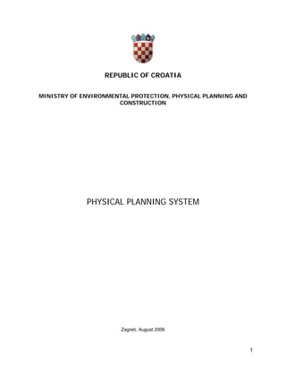 REPUBLIC OF CROATIA


MINISTRY OF ENVIRONMENTAL PROTECTION, PHYSICAL PLANNING AND
                      CONSTRUCTION




             PHYSICAL PLANNING SYSTEM




                       Zagreb, August 2006



                                                              1
 