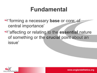 www.englandathletics.org/east
www.englandathletics.org
Fundamental
‘forming a necessary base or core; of
central importance’
‘affecting or relating to the essential nature
of something or the crucial point about an
issue’
 