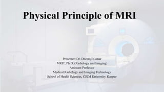 Physical Principle of MRI
Presenter: Dr. Dheeraj Kumar
MRIT, Ph.D. (Radiology and Imaging)
Assistant Professor
Medical Radiology and Imaging Technology
School of Health Sciences, CSJM University, Kanpur
 