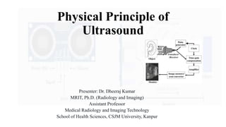 Physical Principle of
Ultrasound
Presenter: Dr. Dheeraj Kumar
MRIT, Ph.D. (Radiology and Imaging)
Assistant Professor
Medical Radiology and Imaging Technology
School of Health Sciences, CSJM University, Kanpur
 