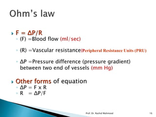  F = ΔP/R
◦ (F) =Blood flow (ml/sec)
◦ (R) =Vascular resistance(Peripheral Resistance Units (PRU)
◦ ΔP =Pressure difference (pressure gradient)
between two end of vessels (mm Hg)
 Other forms of equation
◦ ΔP = F x R
◦ R = ΔP/F
Prof. Dr. Rashid Mahmood 16
 
