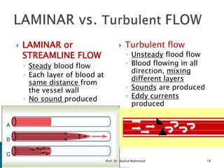  LAMINAR or
STREAMLINE FLOW
◦ Steady blood flow
◦ Each layer of blood at
same distance from
the vessel wall
◦ No sound produced
 Turbulent flow
◦ Unsteady flood flow
◦ Blood flowing in all
direction, mixing
different layers
◦ Sounds are produced
◦ Eddy currents
produced
Prof. Dr. Rashid Mahmood 18
 