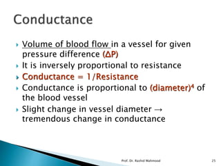  Volume of blood flow in a vessel for given
pressure difference (ΔP)
 It is inversely proportional to resistance
 Conductance = 1/Resistance
 Conductance is proportional to (diameter)4 of
the blood vessel
 Slight change in vessel diameter →
tremendous change in conductance
Prof. Dr. Rashid Mahmood 25
 