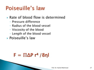  Rate of blood flow is determined
◦ Pressure difference
◦ Radius of the blood vessel
◦ Viscosity of the blood
◦ Length of the blood vessel
 Poiseuille’s law
F = ∏ΔP r4 /8ηl
Prof. Dr. Rashid Mahmood 27
 