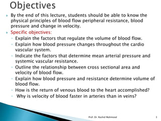  By the end of this lecture, students should be able to know the
physical principles of blood flow peripheral resistance, blood
pressure and change in velocity.
 Specific objectives:
◦ Explain the factors that regulate the volume of blood flow.
◦ Explain how blood pressure changes throughout the cardio
vascular system.
◦ Indicate the factors that determine mean arterial pressure and
systemic vascular resistance.
◦ Outline the relationship between cross sectional area and
velocity of blood flow.
◦ Explain how blood pressure and resistance determine volume of
blood flow.
◦ How is the return of venous blood to the heart accomplished?
◦ Why is velocity of blood faster in arteries than in veins?
Prof. Dr. Rashid Mahmood 3
 
