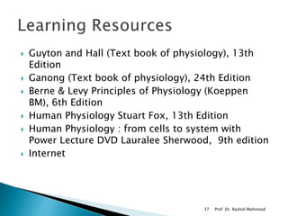  Guyton and Hall (Text book of physiology), 13th
Edition
 Ganong (Text book of physiology), 24th Edition
 Berne & Levy Principles of Physiology (Koeppen
BM), 6th Edition
 Human Physiology Stuart Fox, 13th Edition
 Human Physiology : from cells to system with
Power Lecture DVD Lauralee Sherwood, 9th edition
 Internet
Prof .Dr. Rashid Mahmood37
 