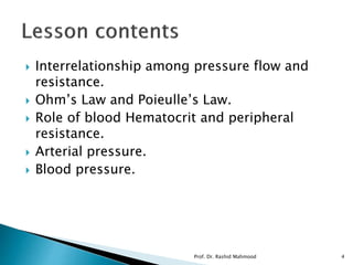  Interrelationship among pressure flow and
resistance.
 Ohm’s Law and Poieulle’s Law.
 Role of blood Hematocrit and peripheral
resistance.
 Arterial pressure.
 Blood pressure.
Prof. Dr. Rashid Mahmood 4
 