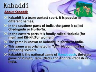 Kabaddi
Kabaddi is a team contact sport. It is popular in
different names.
In the southern parts of India, the game is called
Chedugudu or Hu-Tu-Tu.
In the eastern parts it is fondly called Hadudu (for
men) and Kit-Kit(For women).
The game is known as Kabaddi in northern India.
This game was originated in Tamil Nadu, India for
preparing soldiers.
Kabaddi is the national game of Bangladesh, the state
game of Punjab, Tamil Nadu and Andhra Pradesh in
India.
About Kabaddi:
 