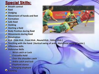 Special Skills:
Breath control
Raid
Dodging
Movement of hands and feet
Formation
Safe Raid
Holding
Starting a Raid
Body Position during Raid
Movements during Raid
Penetration
Kick (Side Kick , Front Kick , Round Kick , Sitting Kick )
Touching with the hand (Vertical swing of arms, Horizontal swing of arms )
Offensive skills
Defensive Skills
– Wrist catch or Lock
Crocodile Hold
Over the shoulder catch
Ankle catch and lock
Elephant stance
Charging elephant
Taunting
 
