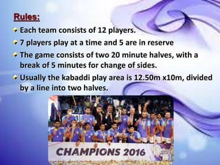 Rules:
Each team consists of 12 players.
7 players play at a time and 5 are in reserve
The game consists of two 20 minute halves, with a
break of 5 minutes for change of sides.
Usually the kabaddi play area is 12.50m x10m, divided
by a line into two halves.
 