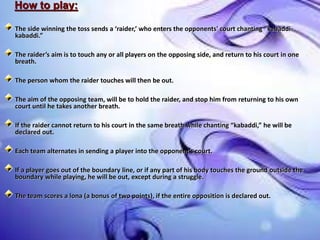How to play:
The side winning the toss sends a ‘raider,’ who enters the opponents' court chanting “kabaddi-
kabaddi.”
The raider’s aim is to touch any or all players on the opposing side, and return to his court in one
breath.
The person whom the raider touches will then be out.
The aim of the opposing team, will be to hold the raider, and stop him from returning to his own
court until he takes another breath.
If the raider cannot return to his court in the same breath while chanting “kabaddi,” he will be
declared out.
Each team alternates in sending a player into the opponent’s court.
If a player goes out of the boundary line, or if any part of his body touches the ground outside the
boundary while playing, he will be out, except during a struggle.
The team scores a lona (a bonus of two points), if the entire opposition is declared out.
 