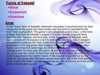 Forms of Kabaddi
Amar
In the 'Amar' form of Kabaddi, whenever any player is touched (out), he does
not go out of the court, but stays inside, and one point is awarded to the
team that touched him. This game is also played on a time basis, i.e the time
is fixed. This form of kabaddi is played in Punjab, Canada, England, New
Zealand, USA, Pakistan and Australia. In the Amar form of Kabaddi, each
team consists of 5-6 stoppers and 4-5 raiders. At one time, only 4 stoppers
are allowed to play on the field. Every time a stopper stops the raider from
going back to his ting point, that stoppers team gets 1 point. On the other
hand, every time the raider tags one of the stoppers and returns to his
starting point, his team gets one point. At one time, only one of the stoppers
can try to stop the raider. If more than one touch the raider, an automatic
point is awarded to the raider's team. If the stopper is pushed out by the
raider or vice versa, then the team whose member is still in the field gets a
point. If both the raider and the stopper go out, the result is a common point,
where nobody gets a point.
•Amar
•Surjeevani
•Gaminee
 